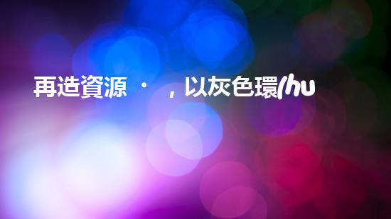 再造資源，以灰色環(huán)保灰為中心的可持續(xù)發(fā)展